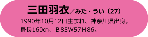 三田羽衣／みた・うい（27）1990年10月12日生まれ、神奈川県出身。身長160cm、B85 W57 H86。
