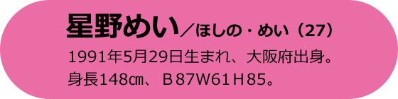 星野めい／ほしの・めい（27）1991年5月29日生まれ、大阪府出身。身長148cm、B87 W61 H85。